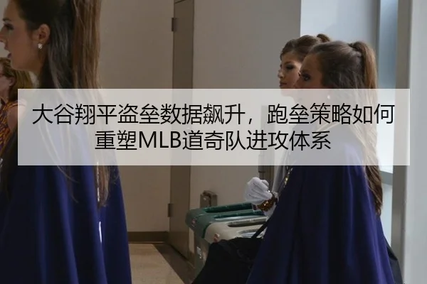 大谷翔平盗垒数据飙升，跑垒策略如何重塑MLB道奇队进攻体系