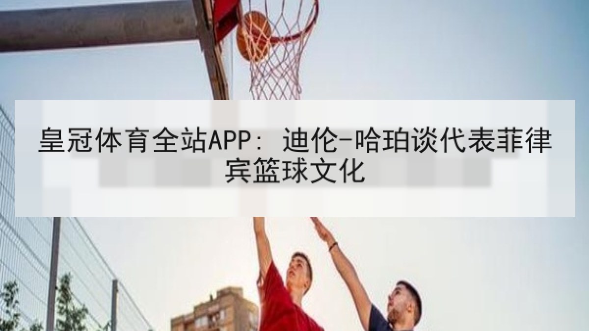 皇冠体育全站APP: 迪伦-哈珀谈代表菲律宾篮球文化