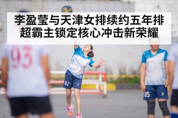 李盈莹与天津女排续约五年排超霸主锁定核心冲击新荣耀