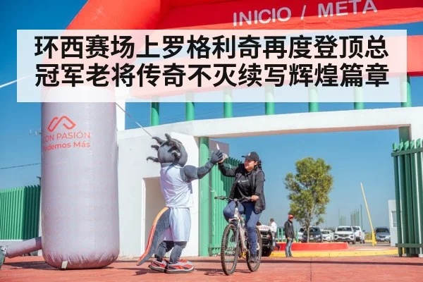 环西赛场上罗格利奇再度登顶总冠军老将传奇不灭续写辉煌篇章